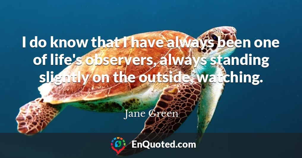 I do know that I have always been one of life's observers, always standing slightly on the outside, watching.