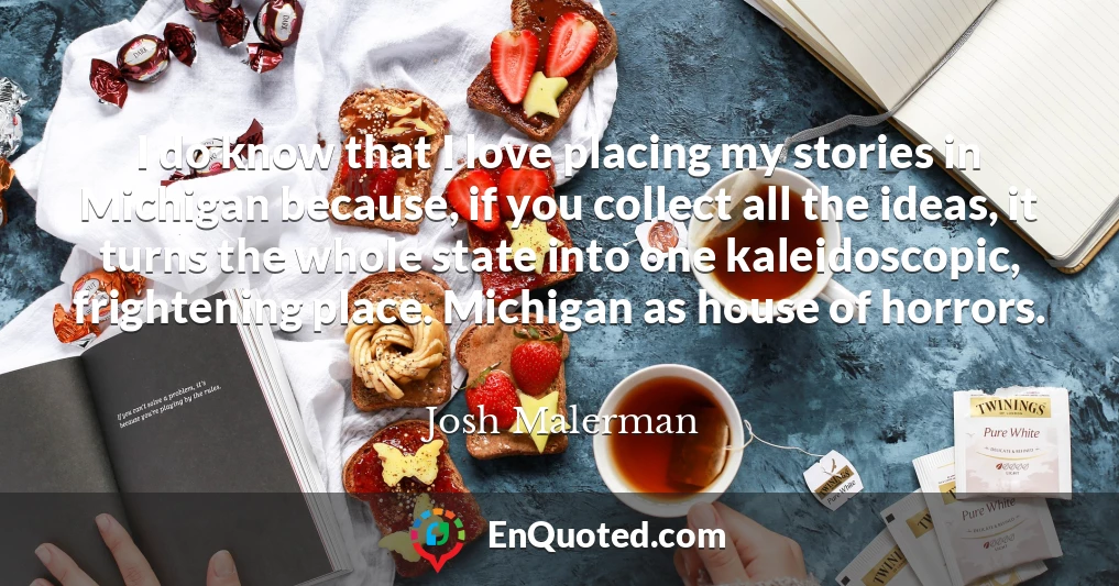 I do know that I love placing my stories in Michigan because, if you collect all the ideas, it turns the whole state into one kaleidoscopic, frightening place. Michigan as house of horrors.