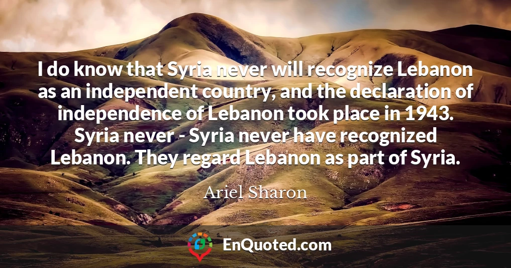 I do know that Syria never will recognize Lebanon as an independent country, and the declaration of independence of Lebanon took place in 1943. Syria never - Syria never have recognized Lebanon. They regard Lebanon as part of Syria.
