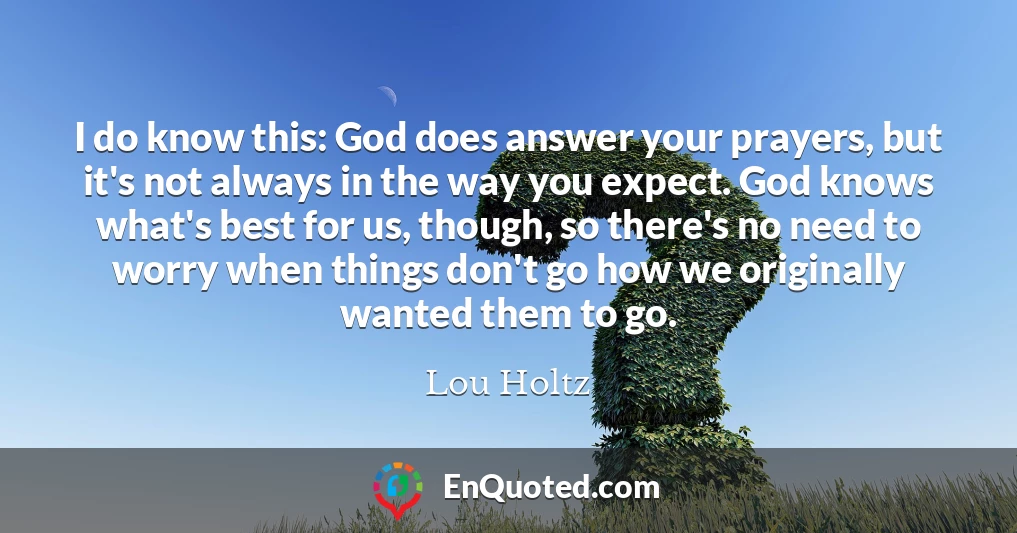 I do know this: God does answer your prayers, but it's not always in the way you expect. God knows what's best for us, though, so there's no need to worry when things don't go how we originally wanted them to go.