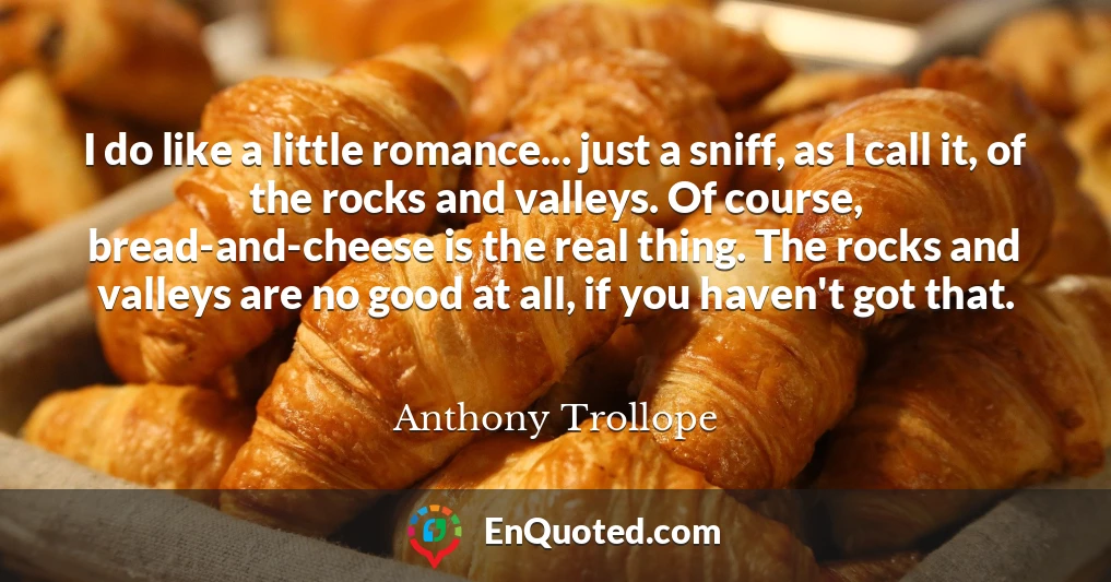 I do like a little romance... just a sniff, as I call it, of the rocks and valleys. Of course, bread-and-cheese is the real thing. The rocks and valleys are no good at all, if you haven't got that.