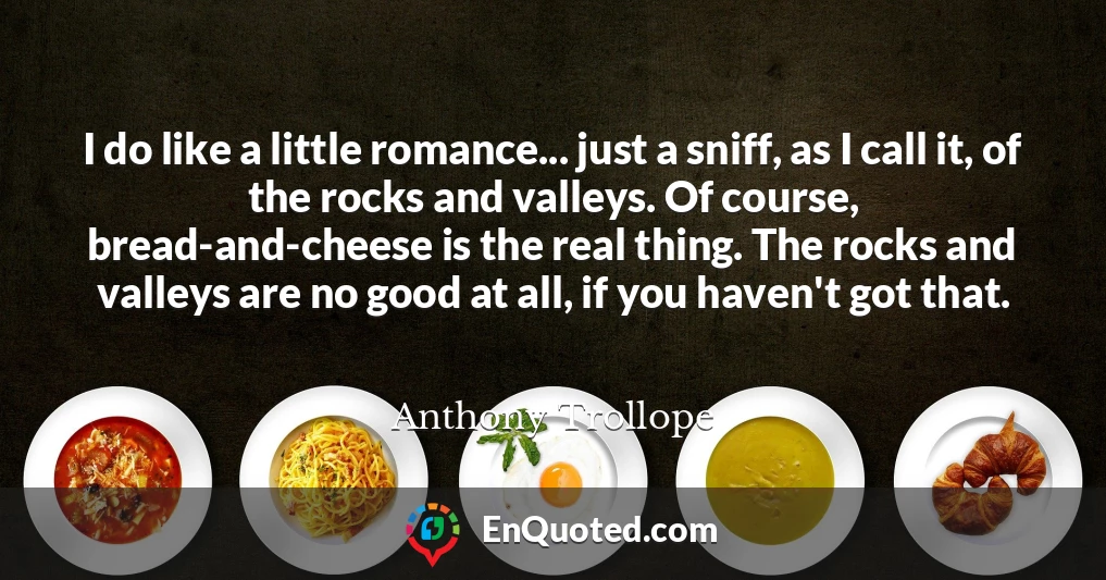 I do like a little romance... just a sniff, as I call it, of the rocks and valleys. Of course, bread-and-cheese is the real thing. The rocks and valleys are no good at all, if you haven't got that.