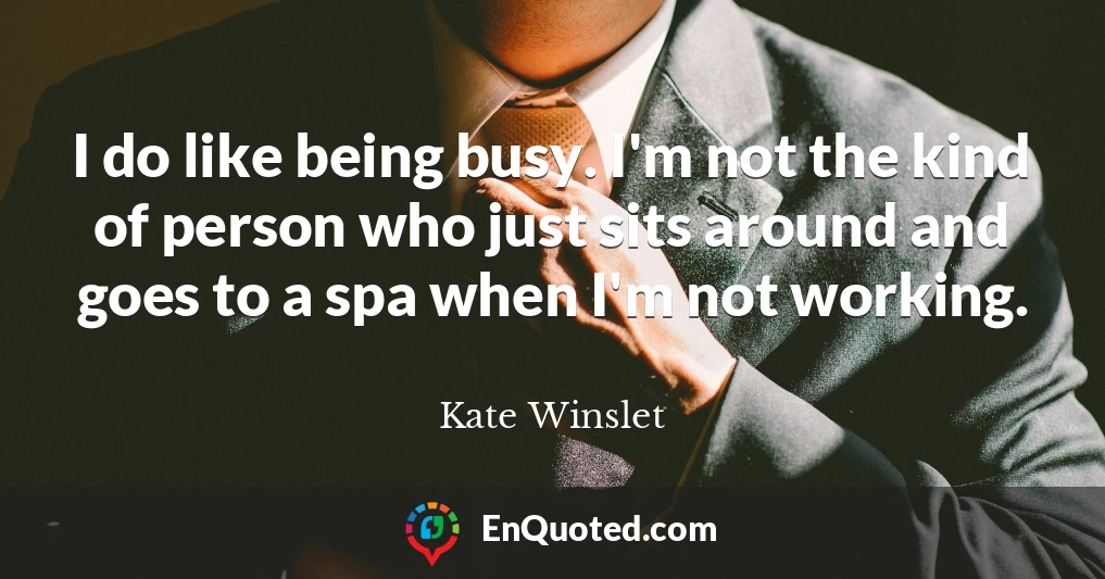 I do like being busy. I'm not the kind of person who just sits around and goes to a spa when I'm not working.