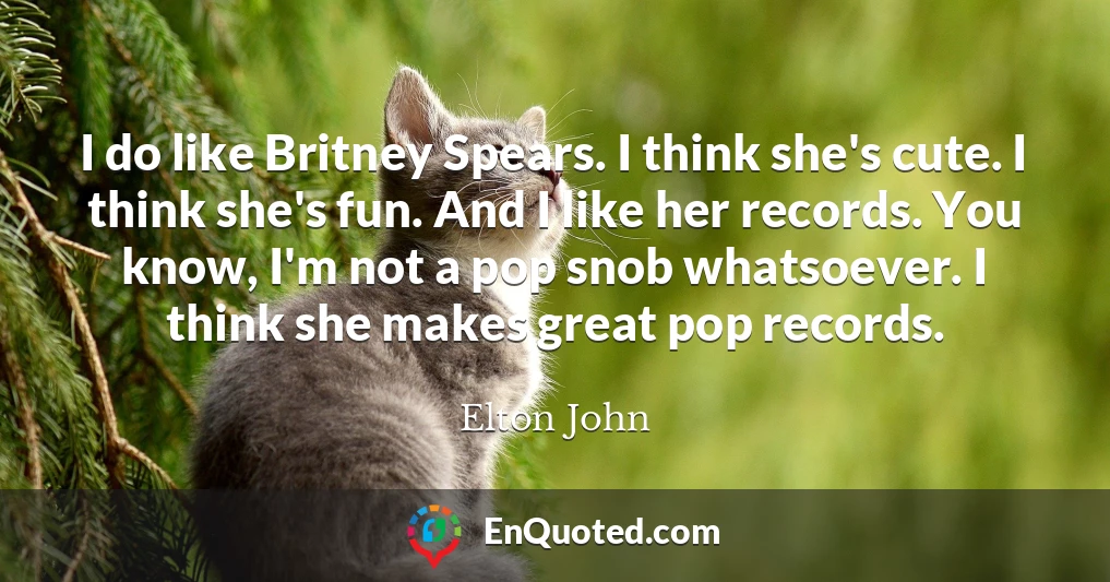 I do like Britney Spears. I think she's cute. I think she's fun. And I like her records. You know, I'm not a pop snob whatsoever. I think she makes great pop records.