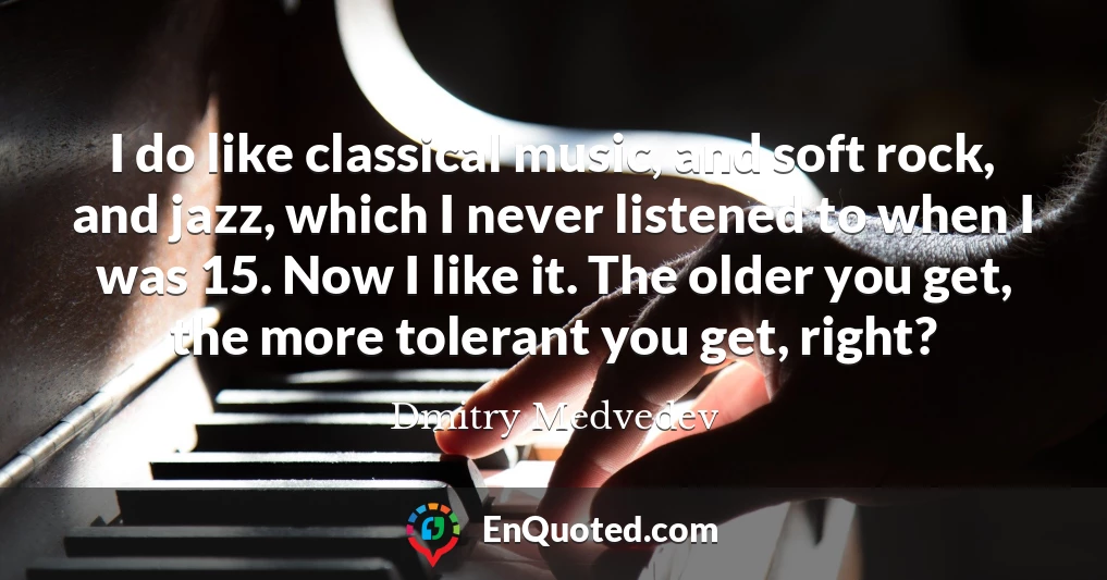 I do like classical music, and soft rock, and jazz, which I never listened to when I was 15. Now I like it. The older you get, the more tolerant you get, right?
