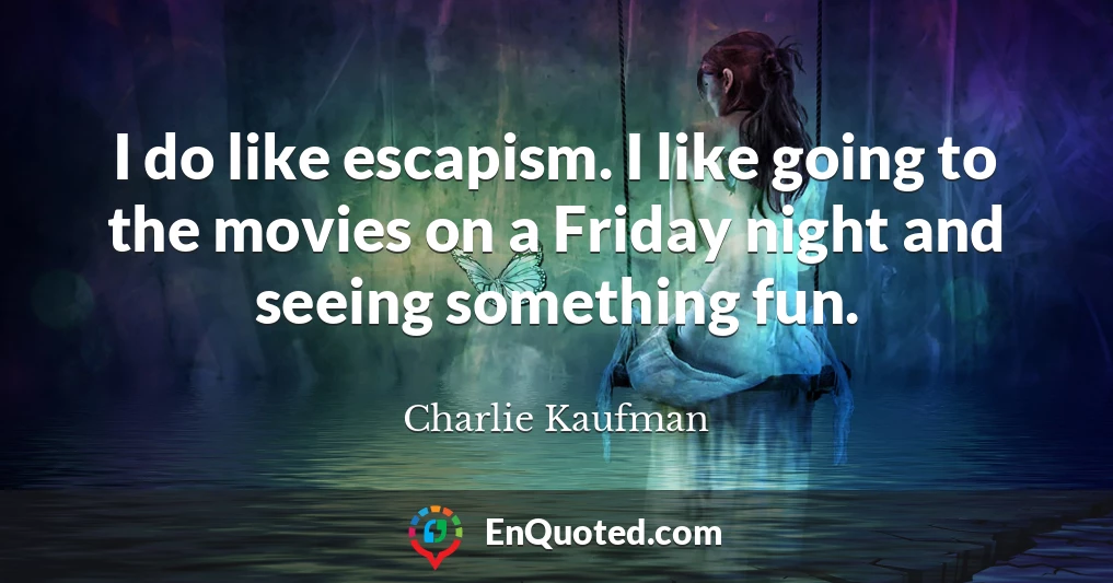 I do like escapism. I like going to the movies on a Friday night and seeing something fun.