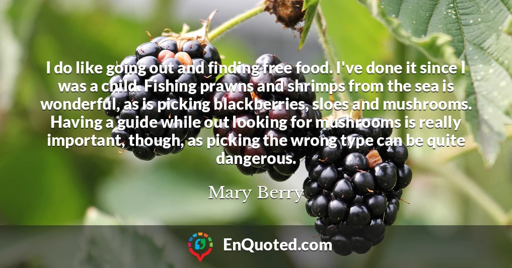 I do like going out and finding free food. I've done it since I was a child. Fishing prawns and shrimps from the sea is wonderful, as is picking blackberries, sloes and mushrooms. Having a guide while out looking for mushrooms is really important, though, as picking the wrong type can be quite dangerous.