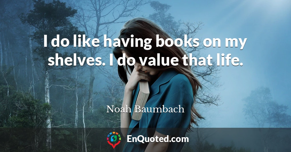 I do like having books on my shelves. I do value that life.