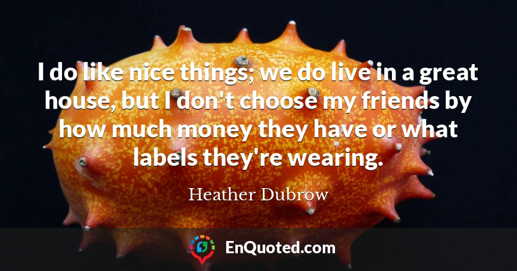 I do like nice things; we do live in a great house, but I don't choose my friends by how much money they have or what labels they're wearing.