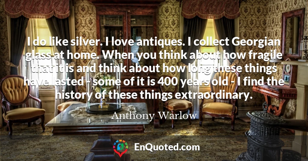 I do like silver. I love antiques. I collect Georgian glass at home. When you think about how fragile that it is and think about how long these things have lasted - some of it is 400 years old - I find the history of these things extraordinary.