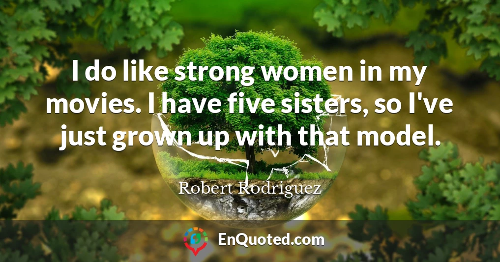 I do like strong women in my movies. I have five sisters, so I've just grown up with that model.