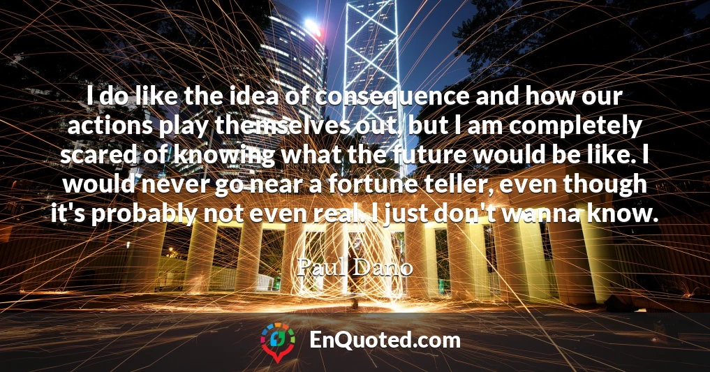 I do like the idea of consequence and how our actions play themselves out, but I am completely scared of knowing what the future would be like. I would never go near a fortune teller, even though it's probably not even real. I just don't wanna know.