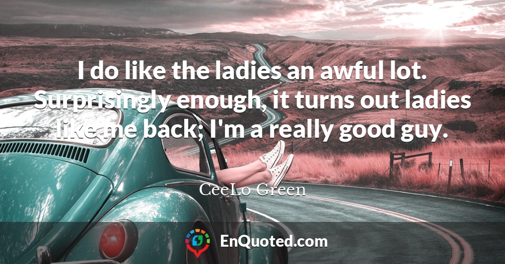 I do like the ladies an awful lot. Surprisingly enough, it turns out ladies like me back; I'm a really good guy.