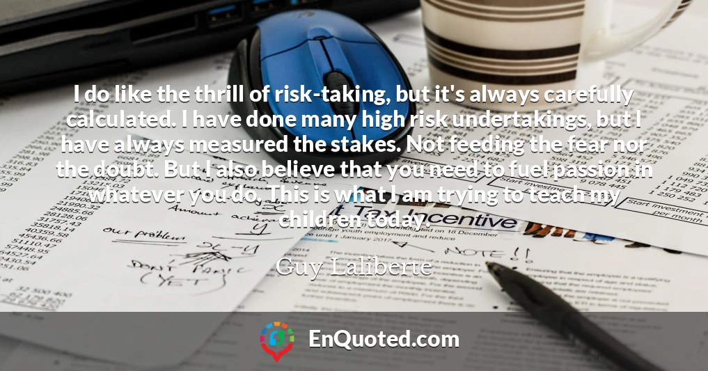 I do like the thrill of risk-taking, but it's always carefully calculated. I have done many high risk undertakings, but I have always measured the stakes. Not feeding the fear nor the doubt. But I also believe that you need to fuel passion in whatever you do. This is what I am trying to teach my children today.
