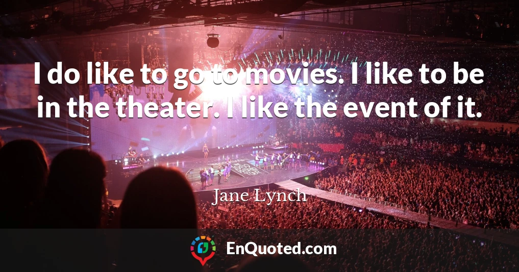 I do like to go to movies. I like to be in the theater. I like the event of it.