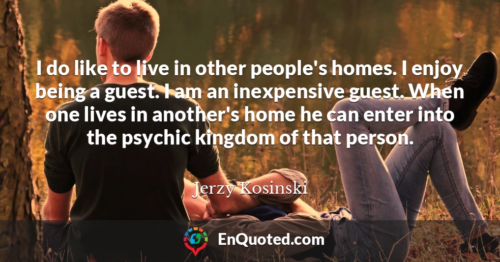 I do like to live in other people's homes. I enjoy being a guest. I am an inexpensive guest. When one lives in another's home he can enter into the psychic kingdom of that person.