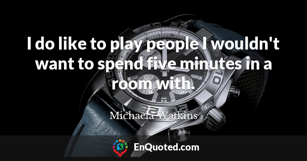 I do like to play people I wouldn't want to spend five minutes in a room with.