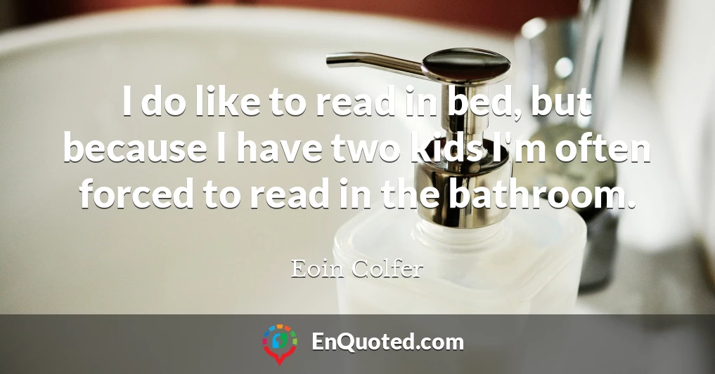 I do like to read in bed, but because I have two kids I'm often forced to read in the bathroom.