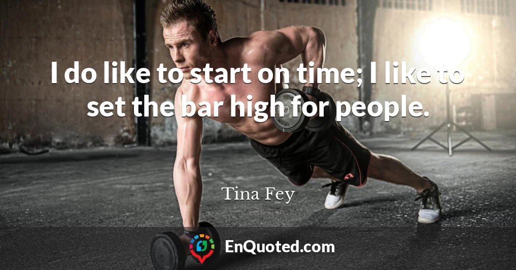 I do like to start on time; I like to set the bar high for people.