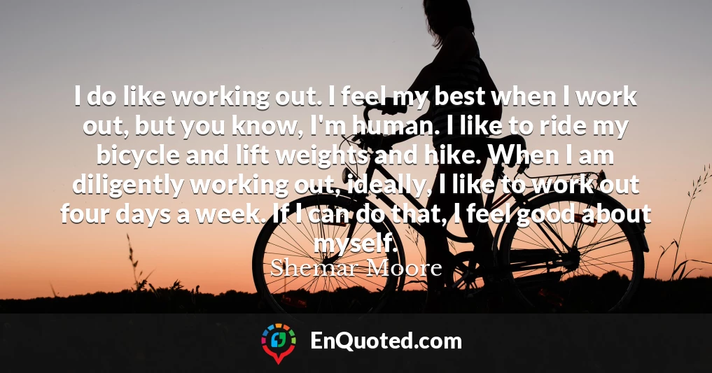 I do like working out. I feel my best when I work out, but you know, I'm human. I like to ride my bicycle and lift weights and hike. When I am diligently working out, ideally, I like to work out four days a week. If I can do that, I feel good about myself.