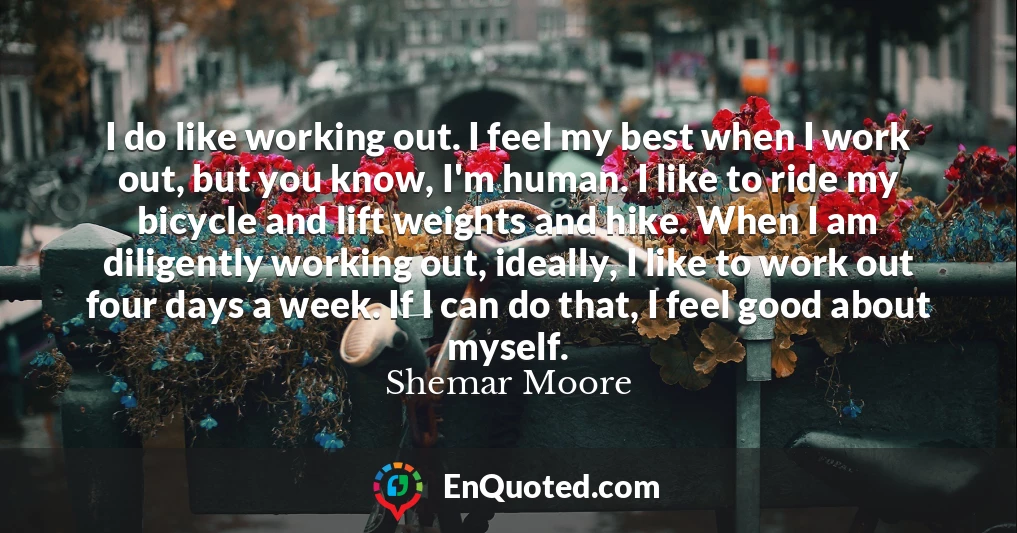 I do like working out. I feel my best when I work out, but you know, I'm human. I like to ride my bicycle and lift weights and hike. When I am diligently working out, ideally, I like to work out four days a week. If I can do that, I feel good about myself.