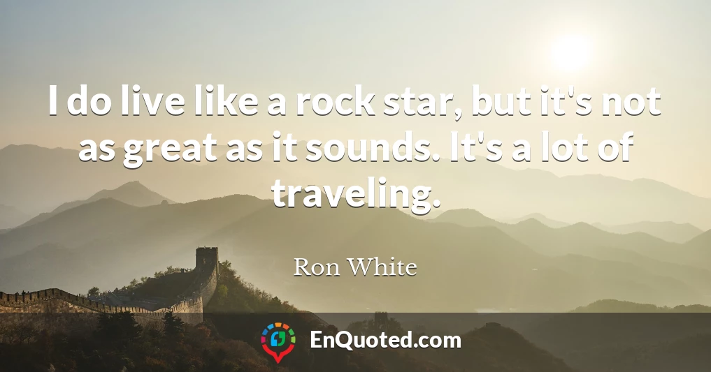 I do live like a rock star, but it's not as great as it sounds. It's a lot of traveling.