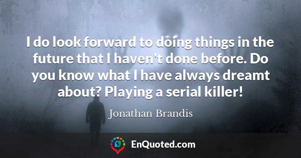 I do look forward to doing things in the future that I haven't done before. Do you know what I have always dreamt about? Playing a serial killer!