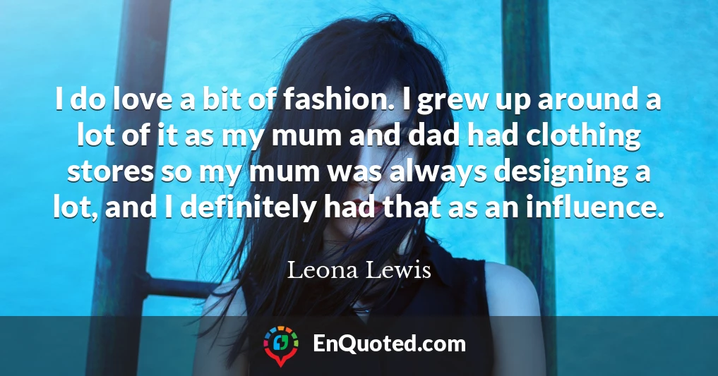 I do love a bit of fashion. I grew up around a lot of it as my mum and dad had clothing stores so my mum was always designing a lot, and I definitely had that as an influence.