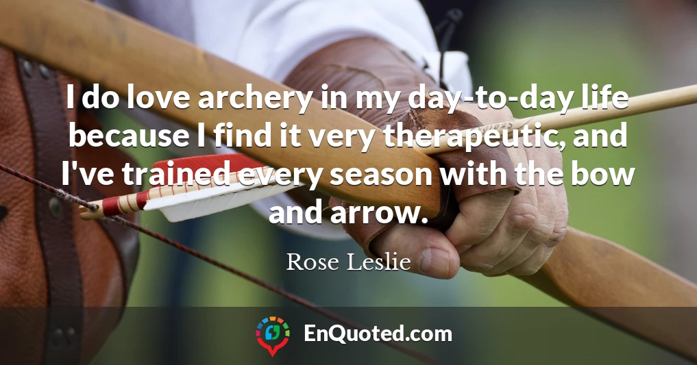 I do love archery in my day-to-day life because I find it very therapeutic, and I've trained every season with the bow and arrow.