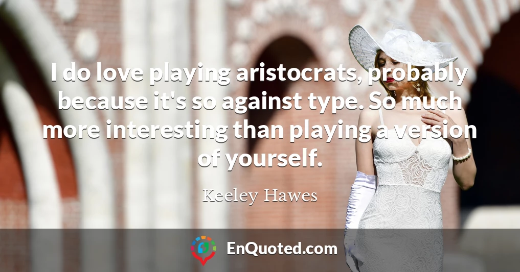 I do love playing aristocrats, probably because it's so against type. So much more interesting than playing a version of yourself.