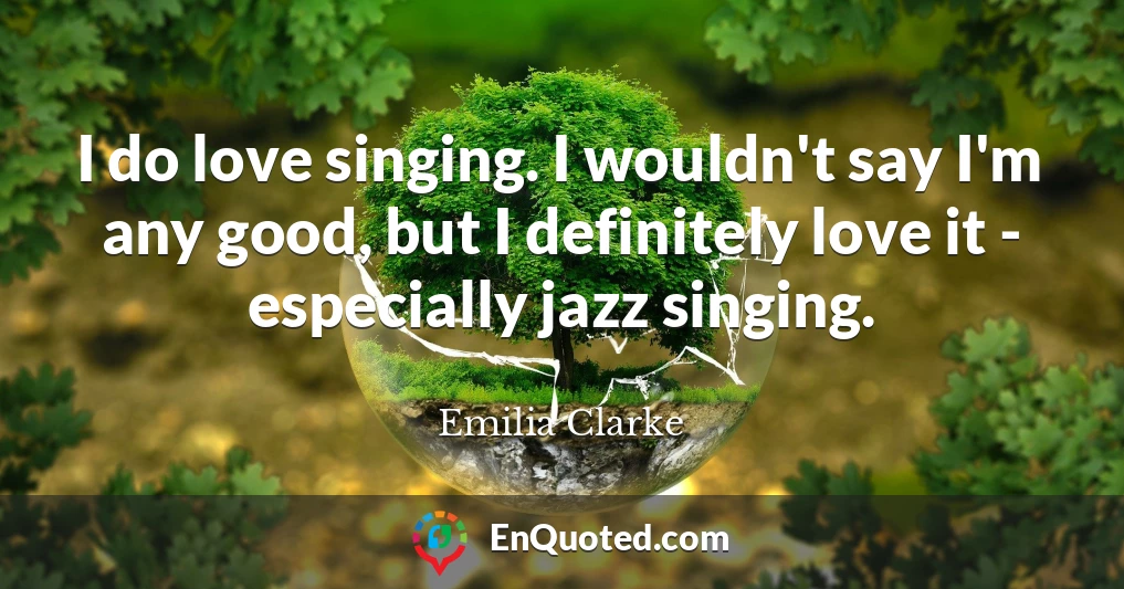 I do love singing. I wouldn't say I'm any good, but I definitely love it - especially jazz singing.