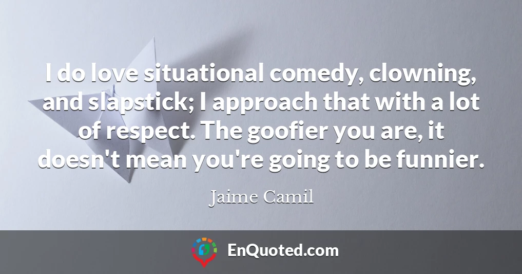 I do love situational comedy, clowning, and slapstick; I approach that with a lot of respect. The goofier you are, it doesn't mean you're going to be funnier.