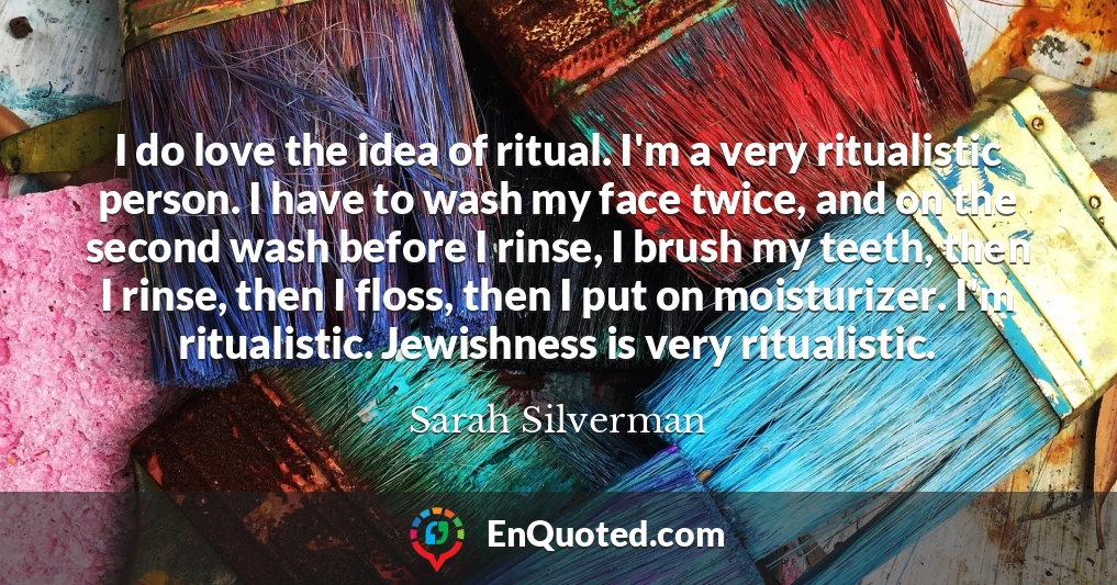 I do love the idea of ritual. I'm a very ritualistic person. I have to wash my face twice, and on the second wash before I rinse, I brush my teeth, then I rinse, then I floss, then I put on moisturizer. I'm ritualistic. Jewishness is very ritualistic.