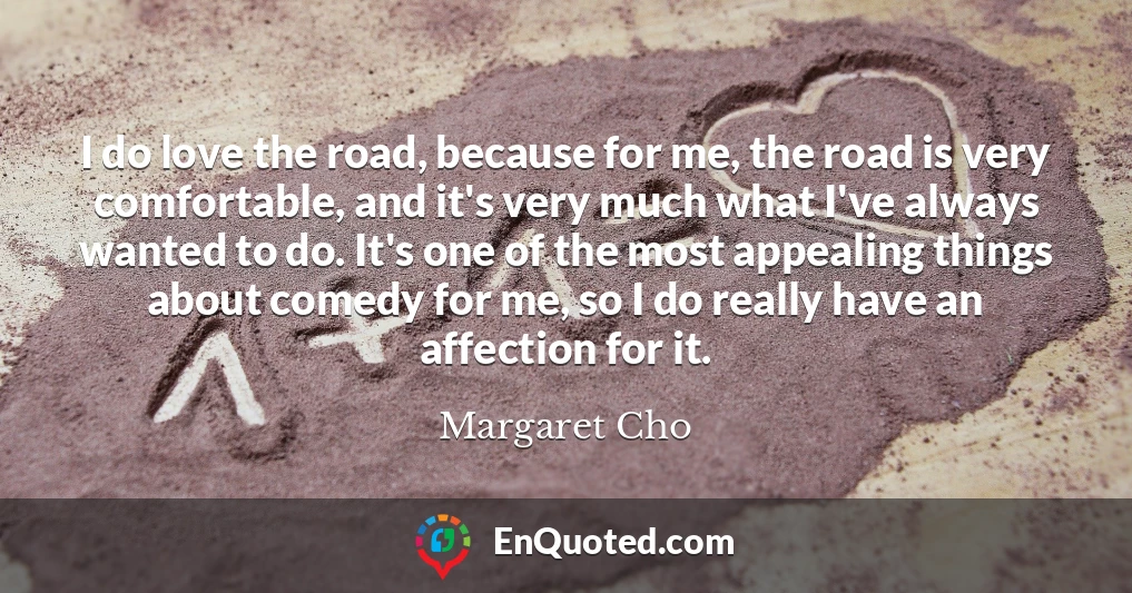 I do love the road, because for me, the road is very comfortable, and it's very much what I've always wanted to do. It's one of the most appealing things about comedy for me, so I do really have an affection for it.