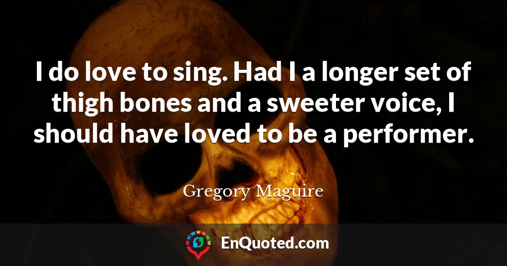 I do love to sing. Had I a longer set of thigh bones and a sweeter voice, I should have loved to be a performer.