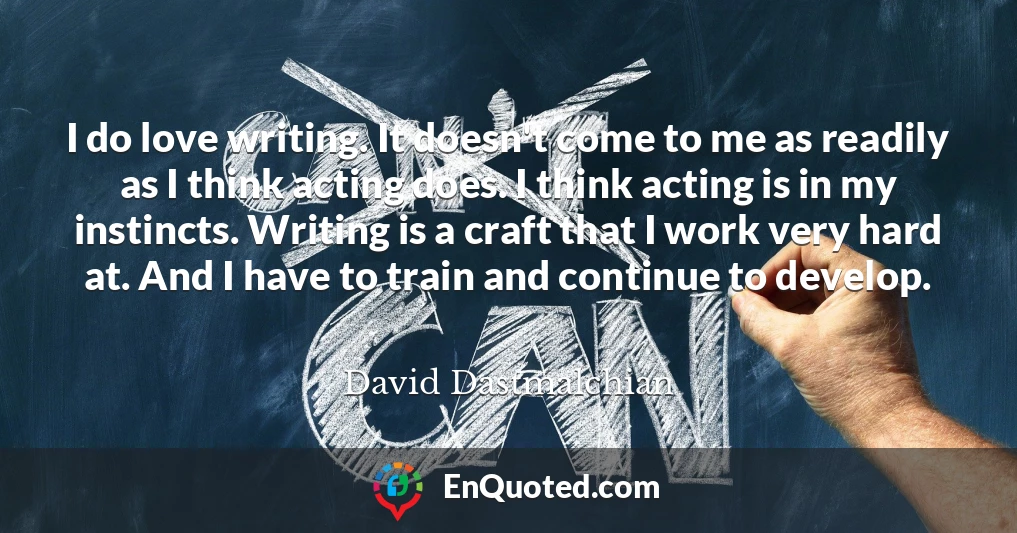 I do love writing. It doesn't come to me as readily as I think acting does. I think acting is in my instincts. Writing is a craft that I work very hard at. And I have to train and continue to develop.