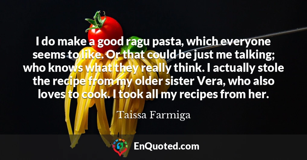 I do make a good ragu pasta, which everyone seems to like. Or that could be just me talking; who knows what they really think. I actually stole the recipe from my older sister Vera, who also loves to cook. I took all my recipes from her.