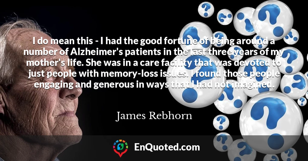 I do mean this - I had the good fortune of being around a number of Alzheimer's patients in the last three years of my mother's life. She was in a care facility that was devoted to just people with memory-loss issues. I found those people engaging and generous in ways that I had not imagined.