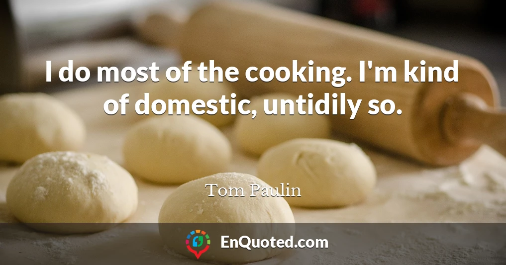 I do most of the cooking. I'm kind of domestic, untidily so.