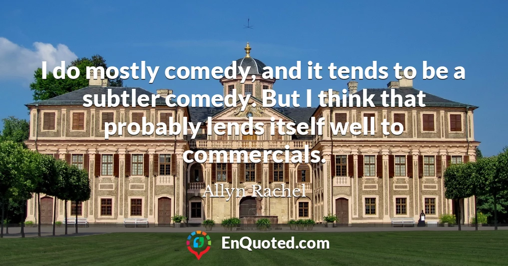 I do mostly comedy, and it tends to be a subtler comedy. But I think that probably lends itself well to commercials.