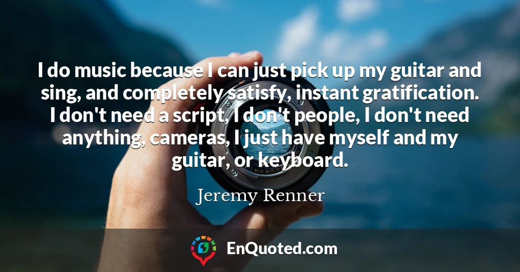 I do music because I can just pick up my guitar and sing, and completely satisfy, instant gratification. I don't need a script, I don't people, I don't need anything, cameras, I just have myself and my guitar, or keyboard.