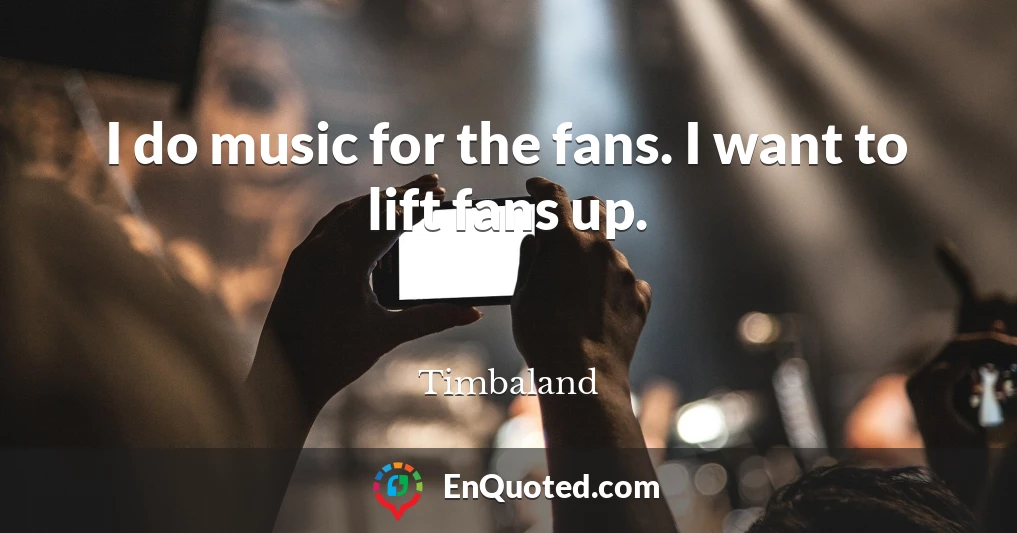 I do music for the fans. I want to lift fans up.