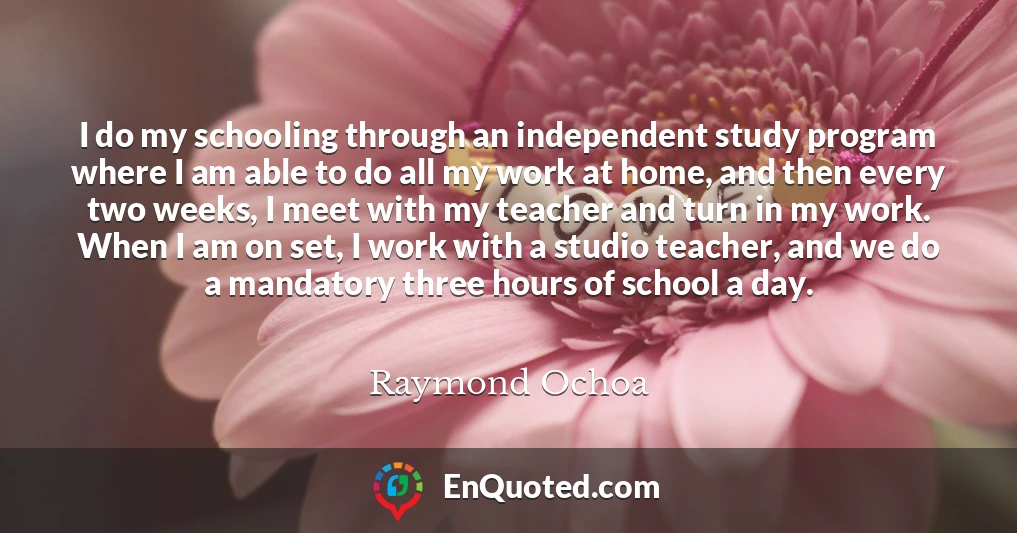 I do my schooling through an independent study program where I am able to do all my work at home, and then every two weeks, I meet with my teacher and turn in my work. When I am on set, I work with a studio teacher, and we do a mandatory three hours of school a day.