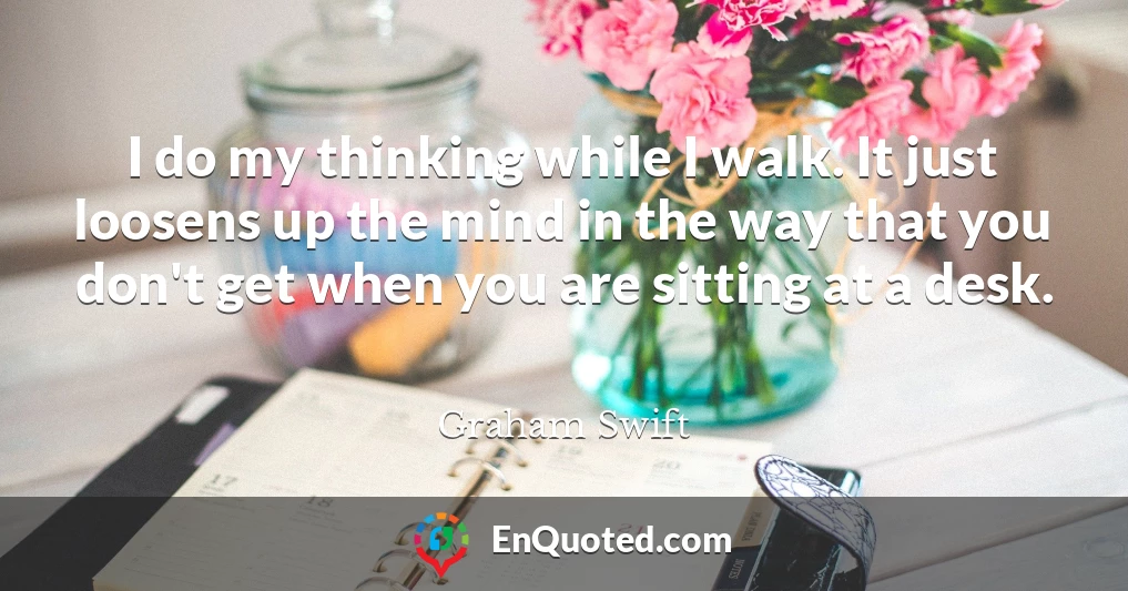 I do my thinking while I walk. It just loosens up the mind in the way that you don't get when you are sitting at a desk.