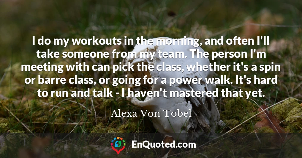 I do my workouts in the morning, and often I'll take someone from my team. The person I'm meeting with can pick the class, whether it's a spin or barre class, or going for a power walk. It's hard to run and talk - I haven't mastered that yet.