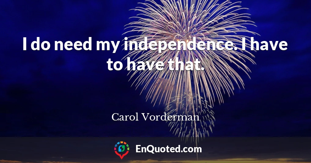 I do need my independence. I have to have that.