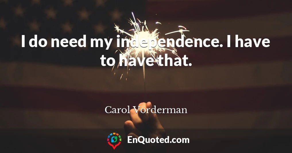 I do need my independence. I have to have that.