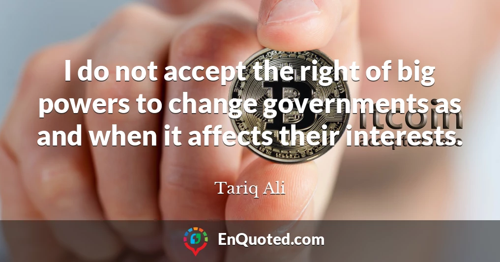 I do not accept the right of big powers to change governments as and when it affects their interests.