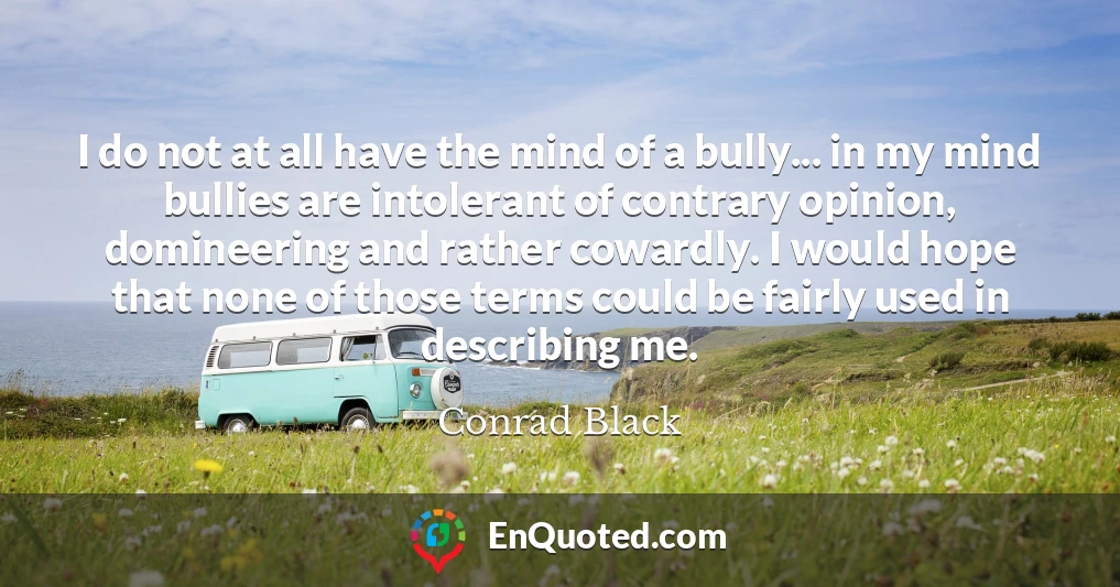 I do not at all have the mind of a bully... in my mind bullies are intolerant of contrary opinion, domineering and rather cowardly. I would hope that none of those terms could be fairly used in describing me.