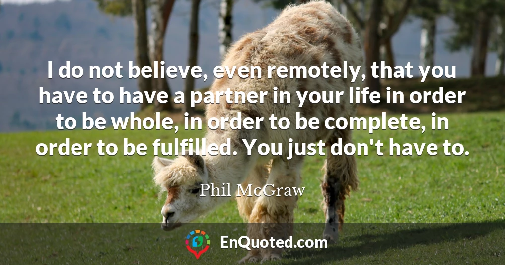 I do not believe, even remotely, that you have to have a partner in your life in order to be whole, in order to be complete, in order to be fulfilled. You just don't have to.